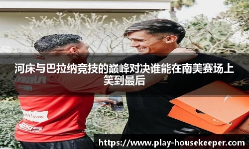 河床与巴拉纳竞技的巅峰对决谁能在南美赛场上笑到最后